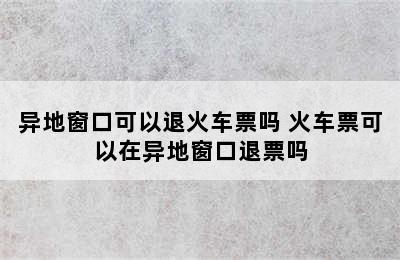 异地窗口可以退火车票吗 火车票可以在异地窗口退票吗